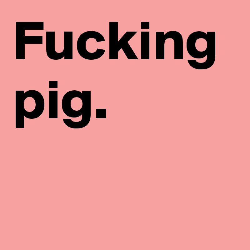 Fucking pig.