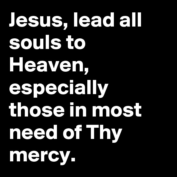 Jesus, lead all souls to Heaven, especially those in most need of Thy mercy.
