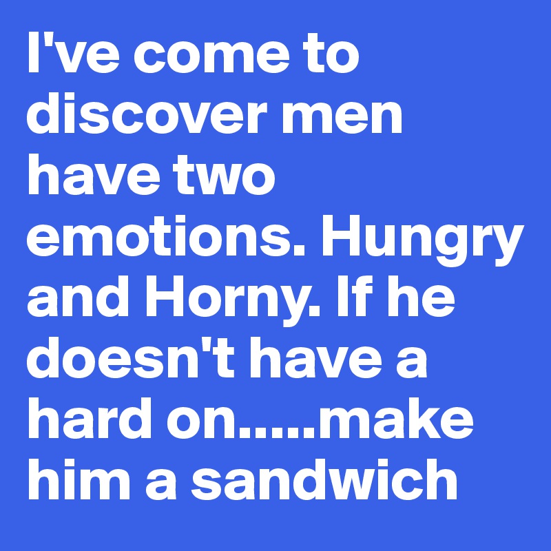 I've come to discover men have two emotions. Hungry and Horny. If he doesn't have a hard on.....make him a sandwich