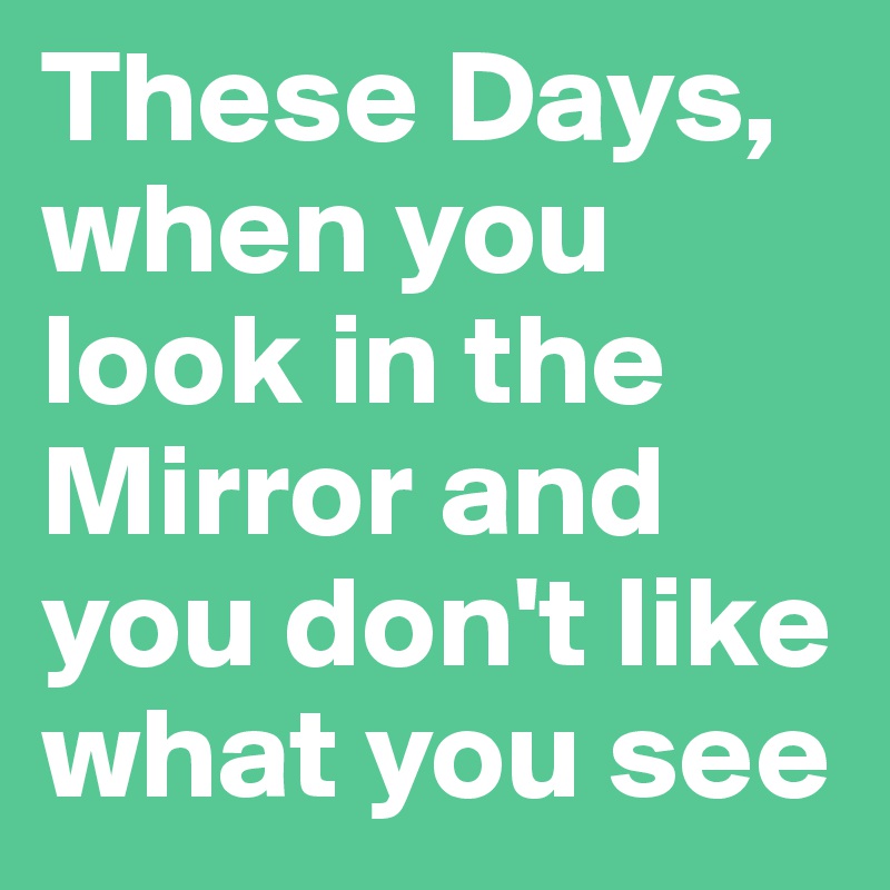 These Days, when you look in the Mirror and you don't like what you see