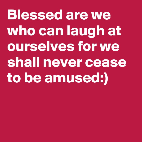 Blessed are we who can laugh at ourselves for we shall never cease to be amused:)


