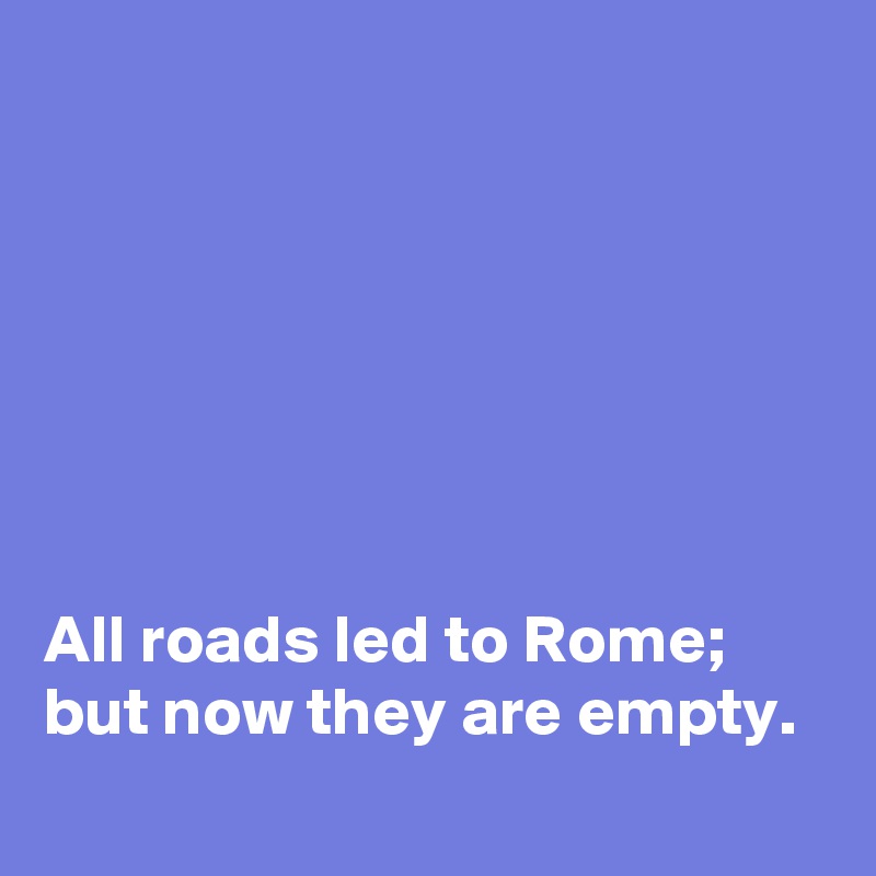 






All roads led to Rome; 
but now they are empty.  
 