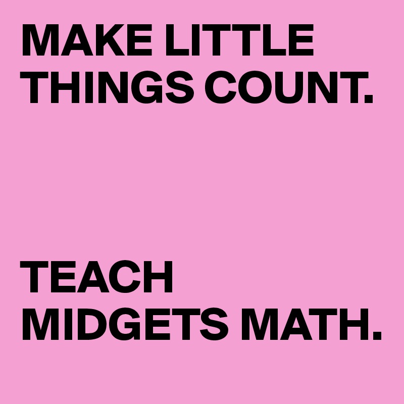 MAKE LITTLE THINGS COUNT. 



TEACH MIDGETS MATH.