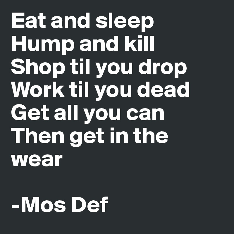 Eat and sleep
Hump and kill
Shop til you drop
Work til you dead
Get all you can
Then get in the wear

-Mos Def