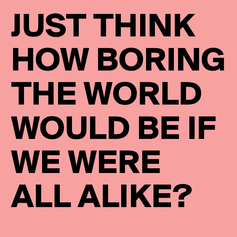 JUST THINK HOW BORING THE WORLD WOULD BE IF WE WERE ALL ALIKE?