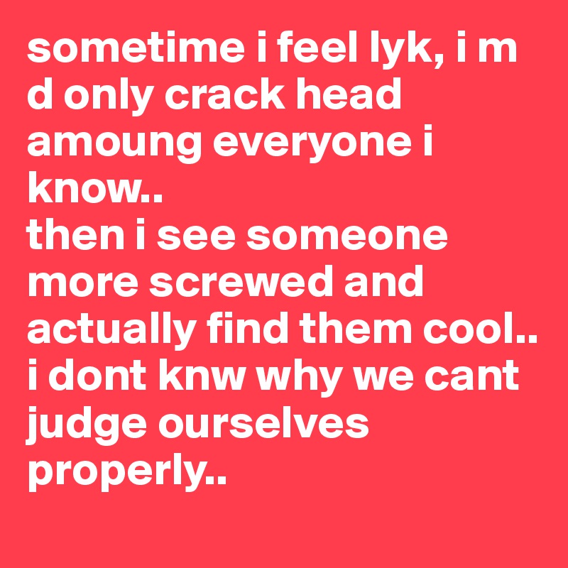 sometime i feel lyk, i m d only crack head amoung everyone i know..
then i see someone more screwed and actually find them cool..
i dont knw why we cant judge ourselves properly..