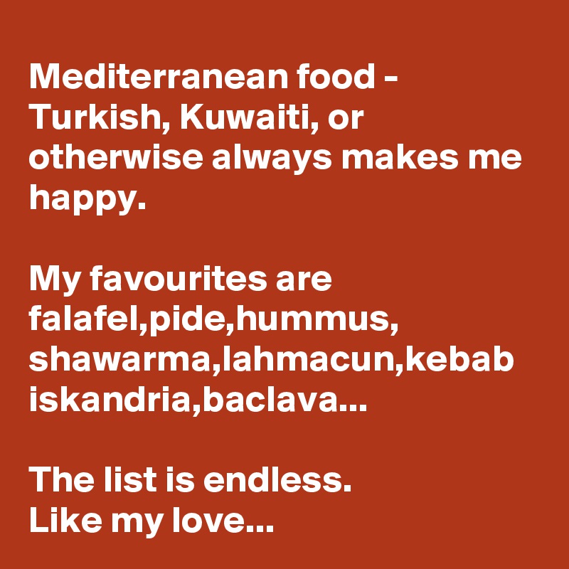 Mediterranean food - Turkish, Kuwaiti, or otherwise always makes me happy.

My favourites are falafel,pide,hummus, shawarma,lahmacun,kebab iskandria,baclava...

The list is endless.
Like my love...