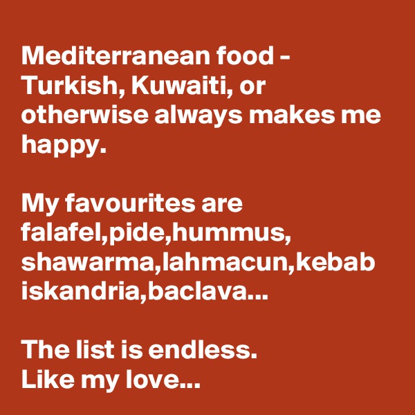 Mediterranean food - Turkish, Kuwaiti, or otherwise always makes me happy.

My favourites are falafel,pide,hummus, shawarma,lahmacun,kebab iskandria,baclava...

The list is endless.
Like my love...