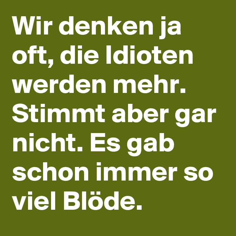 Wir denken ja oft, die Idioten werden mehr. Stimmt aber gar nicht. Es gab schon immer so viel Blöde. 