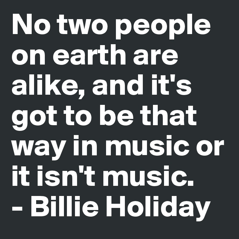 No two people on earth are alike, and it's got to be that way in music or it isn't music.
- Billie Holiday