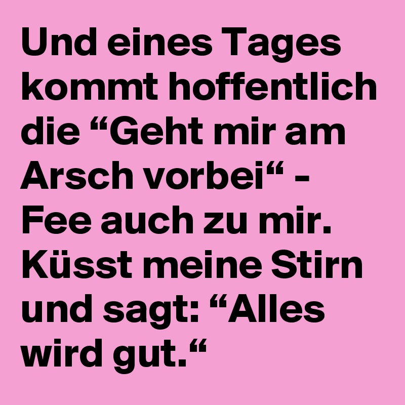 Und eines Tages kommt hoffentlich die “Geht mir am Arsch vorbei“ Fee auch zu mir. Küsst meine