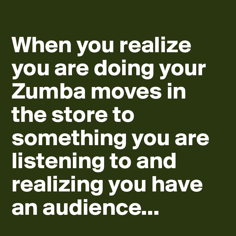 
When you realize you are doing your Zumba moves in the store to something you are listening to and realizing you have an audience...