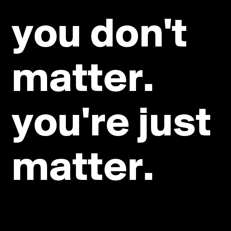 you don't matter. you're just matter.
