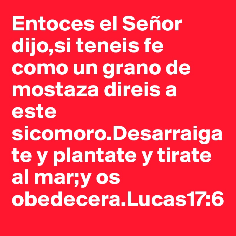 Entoces el Señor dijo,si teneis fe como un grano de mostaza direis a este sicomoro.Desarraigate y plantate y tirate al mar;y os obedecera.Lucas17:6