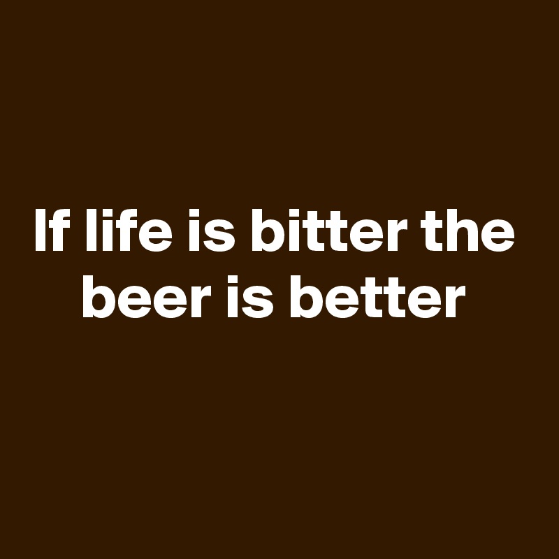 

If life is bitter the beer is better


