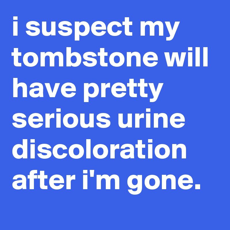 i suspect my tombstone will have pretty serious urine discoloration after i'm gone.