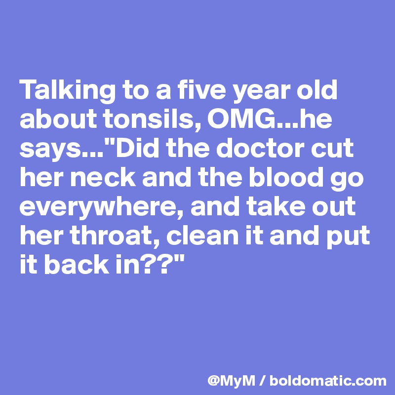 

Talking to a five year old about tonsils, OMG...he says..."Did the doctor cut her neck and the blood go everywhere, and take out her throat, clean it and put it back in??"


