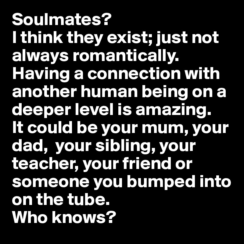 Soulmates?
I think they exist; just not always romantically.
Having a connection with another human being on a deeper level is amazing.
It could be your mum, your dad,  your sibling, your teacher, your friend or someone you bumped into on the tube.
Who knows?