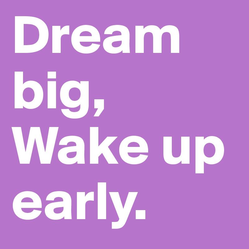 Dream big, Wake up early.