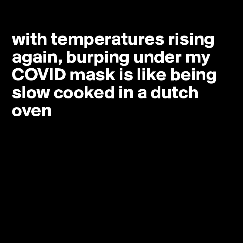 
with temperatures rising again, burping under my COVID mask is like being slow cooked in a dutch oven





