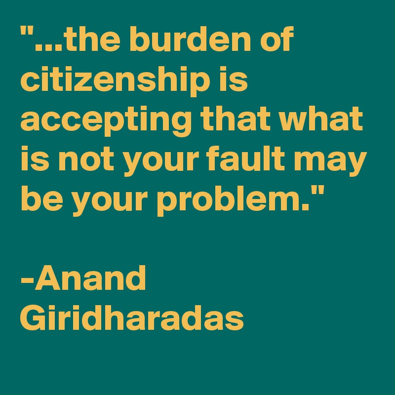 "...the burden of citizenship is accepting that what is not your fault may be your problem."

-Anand Giridharadas
