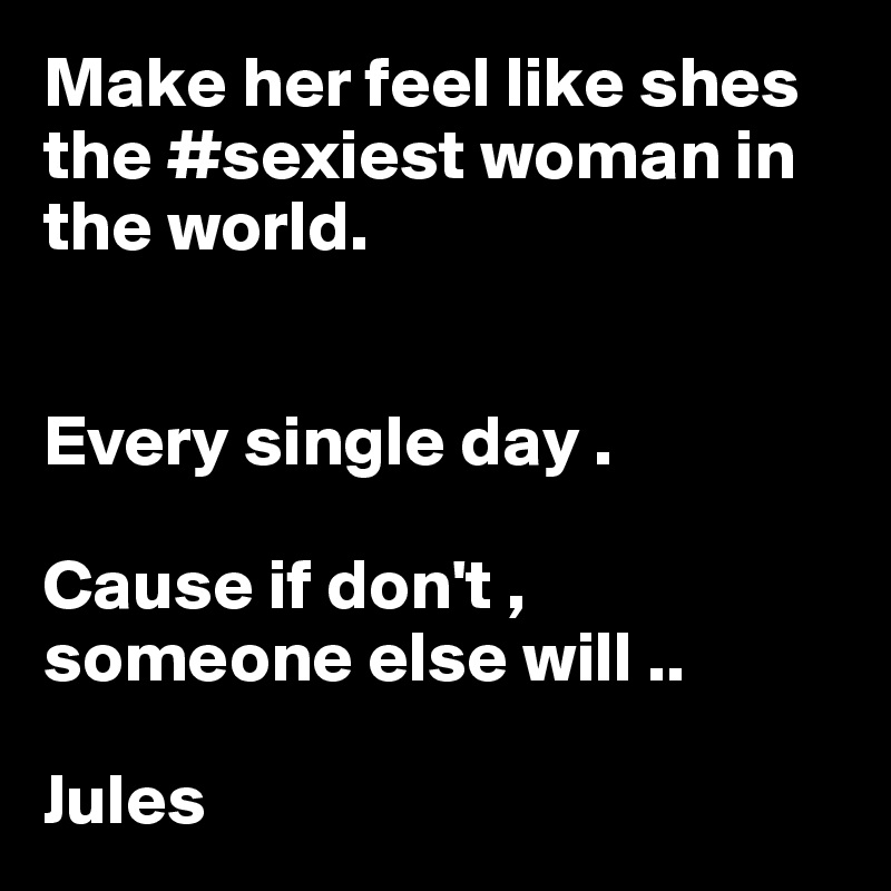 Make her feel like shes the #sexiest woman in the world. 


Every single day . 

Cause if don't ,           someone else will .. 

Jules 
