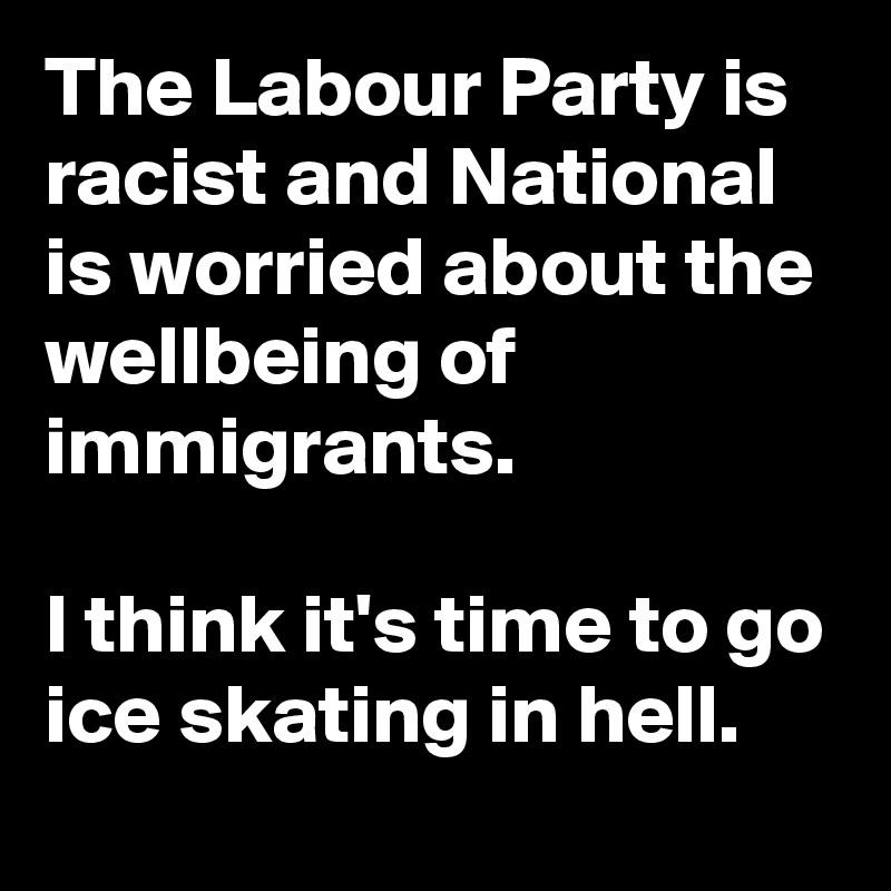 The Labour Party is racist and National is worried about the wellbeing of immigrants. 

I think it's time to go ice skating in hell.
