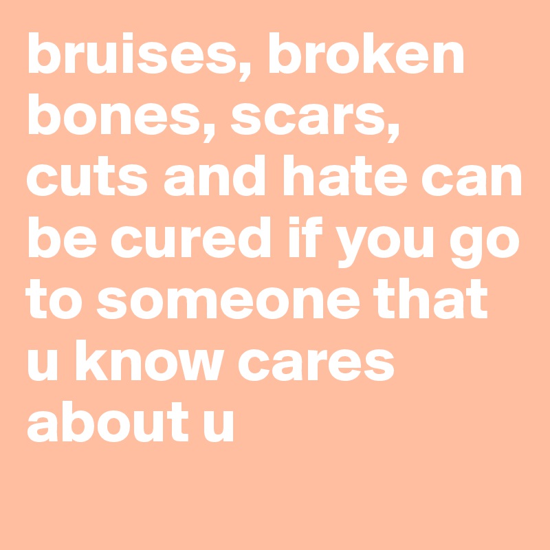 bruises, broken bones, scars, cuts and hate can be cured if you go to someone that u know cares about u