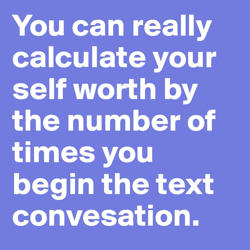 You can really calculate your self worth by the number of times you begin the text convesation. 
