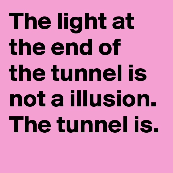 The light at the end of the tunnel is not a illusion. The tunnel is.