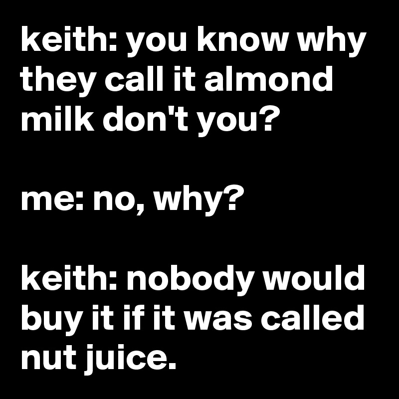 keith: you know why they call it almond milk don't you?

me: no, why?

keith: nobody would buy it if it was called nut juice.