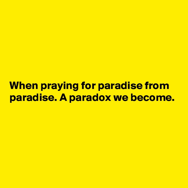 





When praying for paradise from paradise. A paradox we become.





