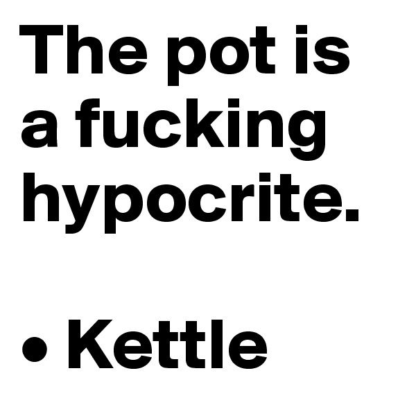 The pot is a fucking hypocrite.

• Kettle