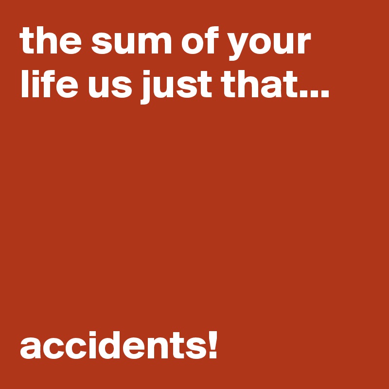 the sum of your life us just that...





accidents!