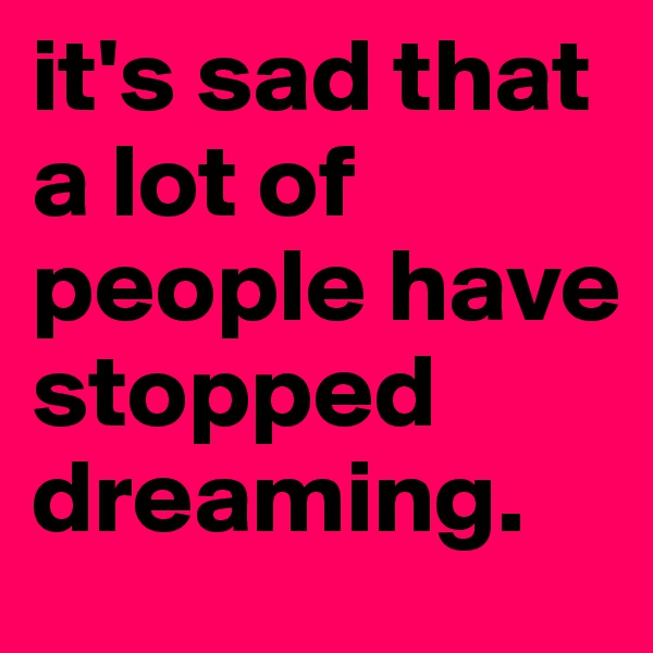 it's sad that a lot of people have stopped dreaming.