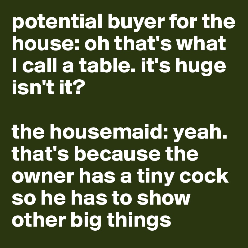 potential buyer for the house: oh that's what I call a table. it's huge isn't it?

the housemaid: yeah. that's because the owner has a tiny cock so he has to show other big things