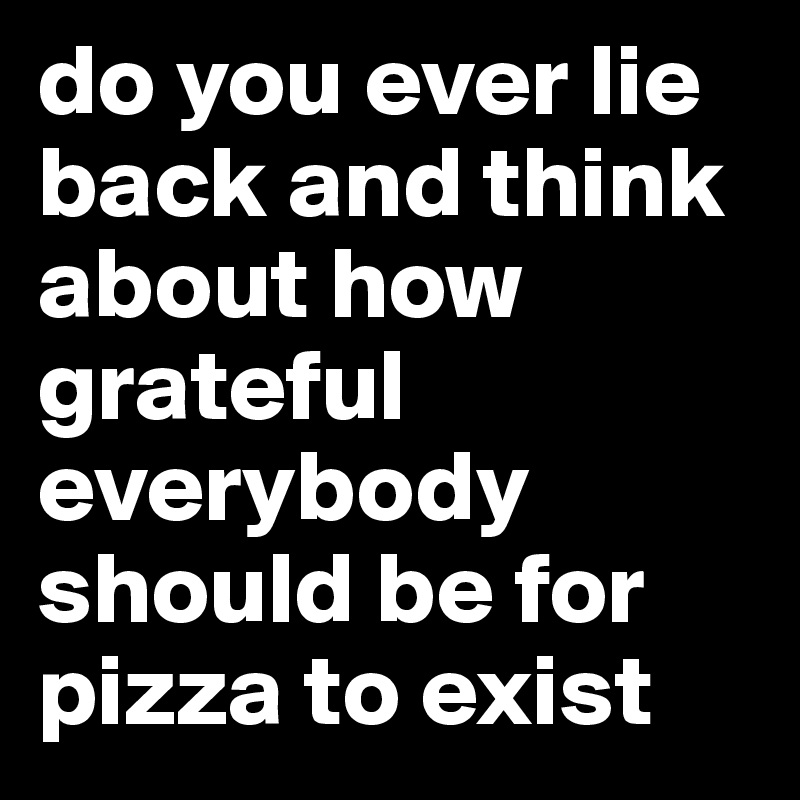 do you ever lie back and think about how grateful everybody should be for
pizza to exist