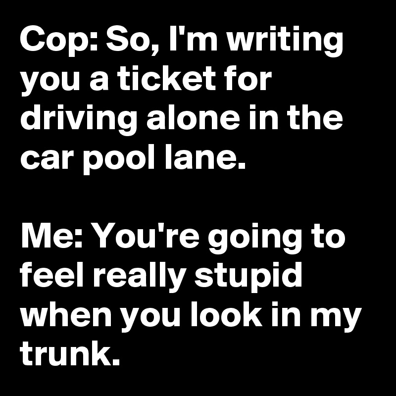 Cop: So, I'm writing you a ticket for driving alone in the car pool lane.

Me: You're going to feel really stupid when you look in my trunk. 