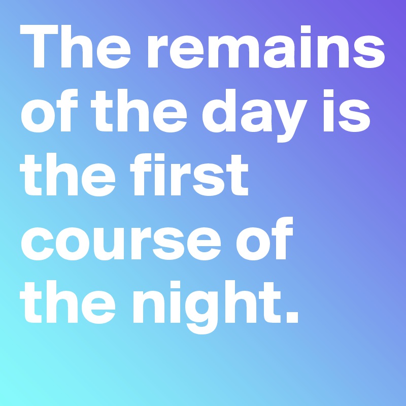 The remains of the day is the first course of the night.