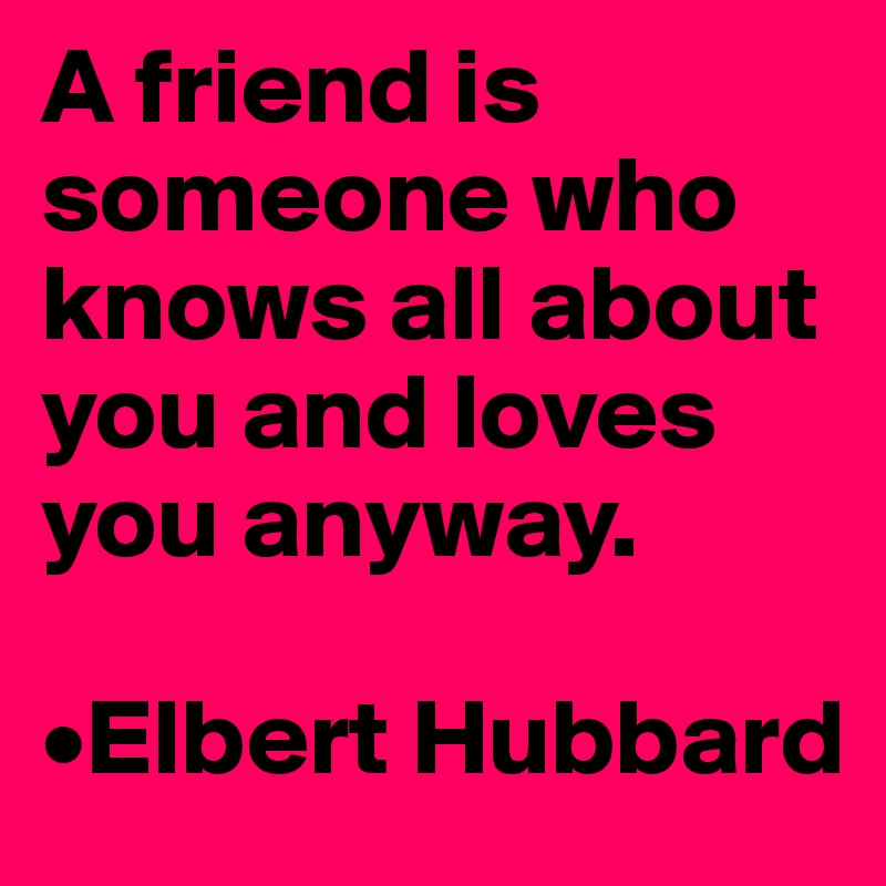 A friend is someone who knows all about you and loves you anyway.

•Elbert Hubbard