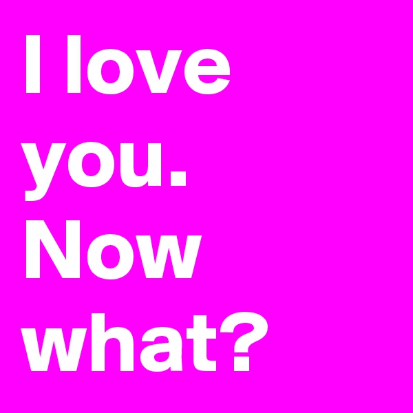 I love you. Now what?