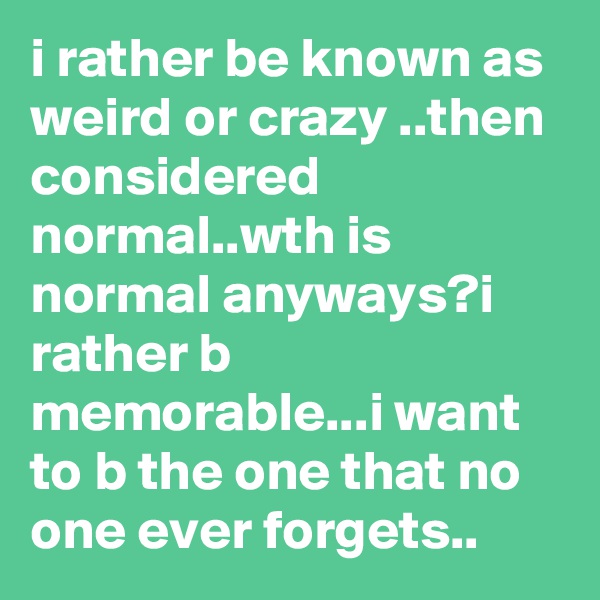 i rather be known as weird or crazy ..then considered normal..wth is normal anyways?i rather b memorable...i want to b the one that no one ever forgets..