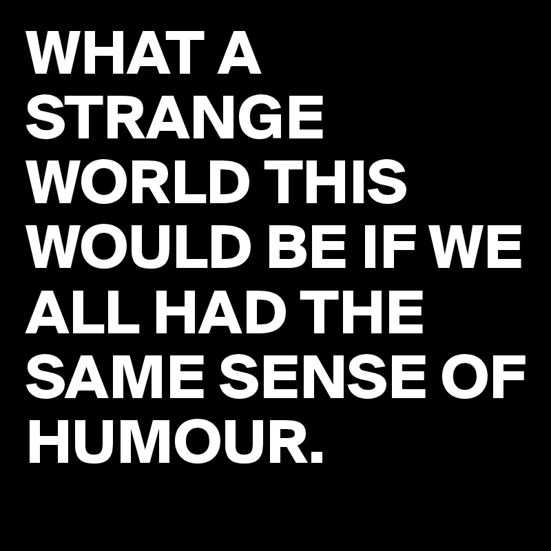 WHAT A STRANGE WORLD THIS WOULD BE IF WE ALL HAD THE SAME SENSE OF HUMOUR.