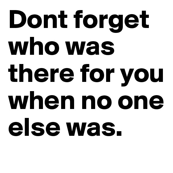 Dont forget who was there for you when no one else was.