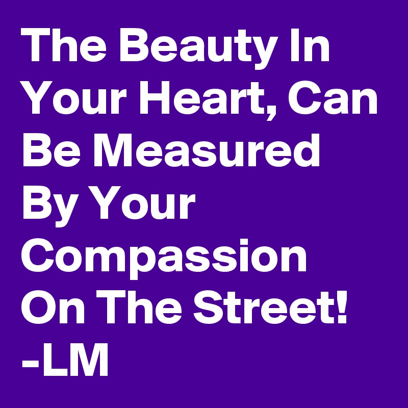 The Beauty In Your Heart, Can Be Measured By Your Compassion On The Street!
-LM