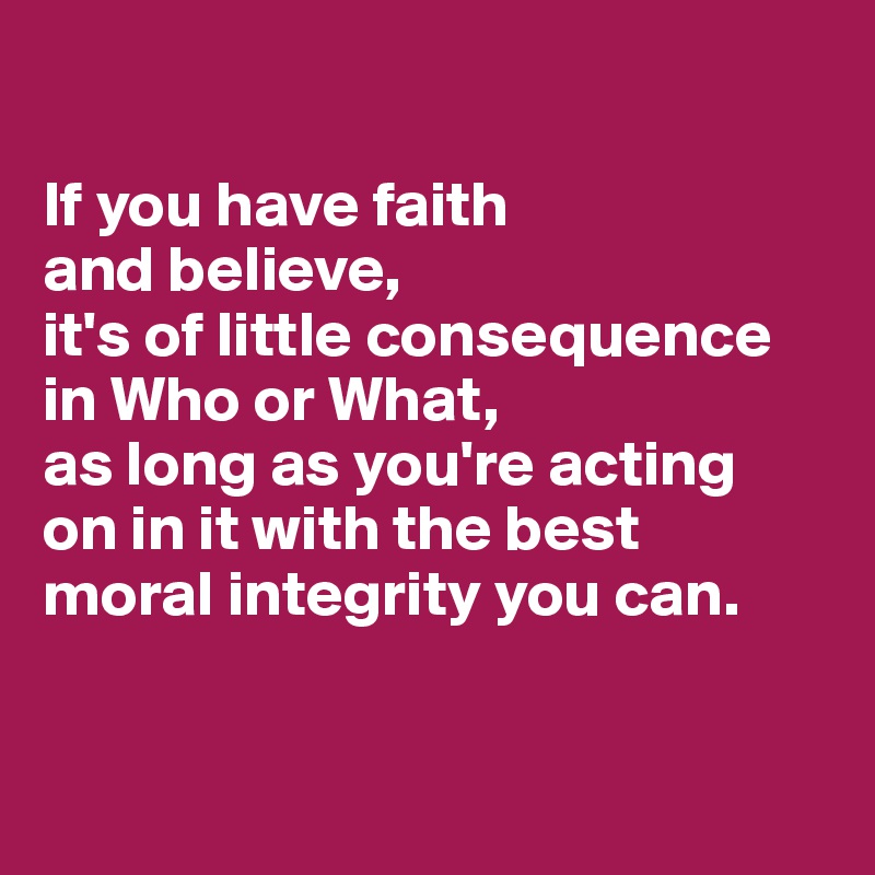 

If you have faith 
and believe, 
it's of little consequence in Who or What, 
as long as you're acting 
on in it with the best 
moral integrity you can.


