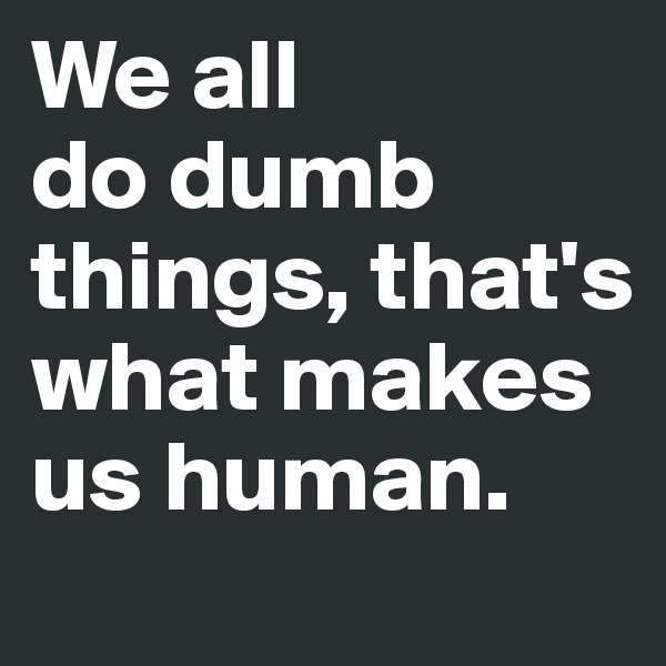 We all 
do dumb things, that's what makes us human.