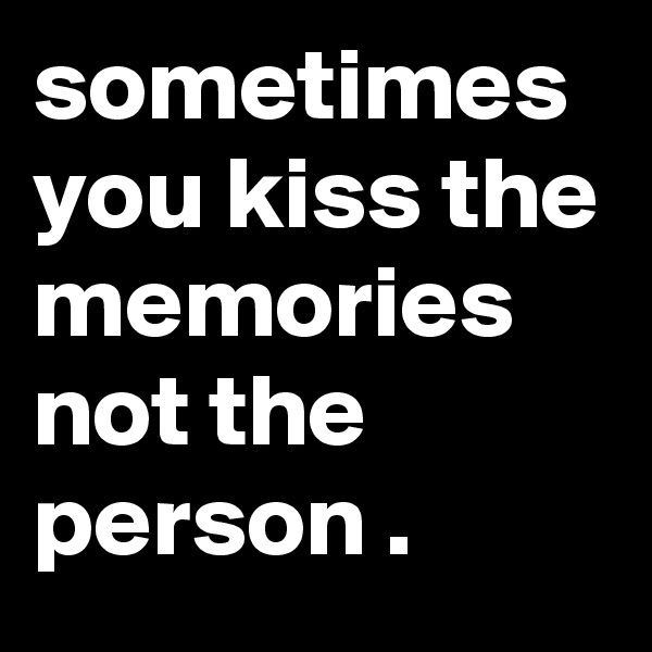 sometimes you kiss the memories not the person .