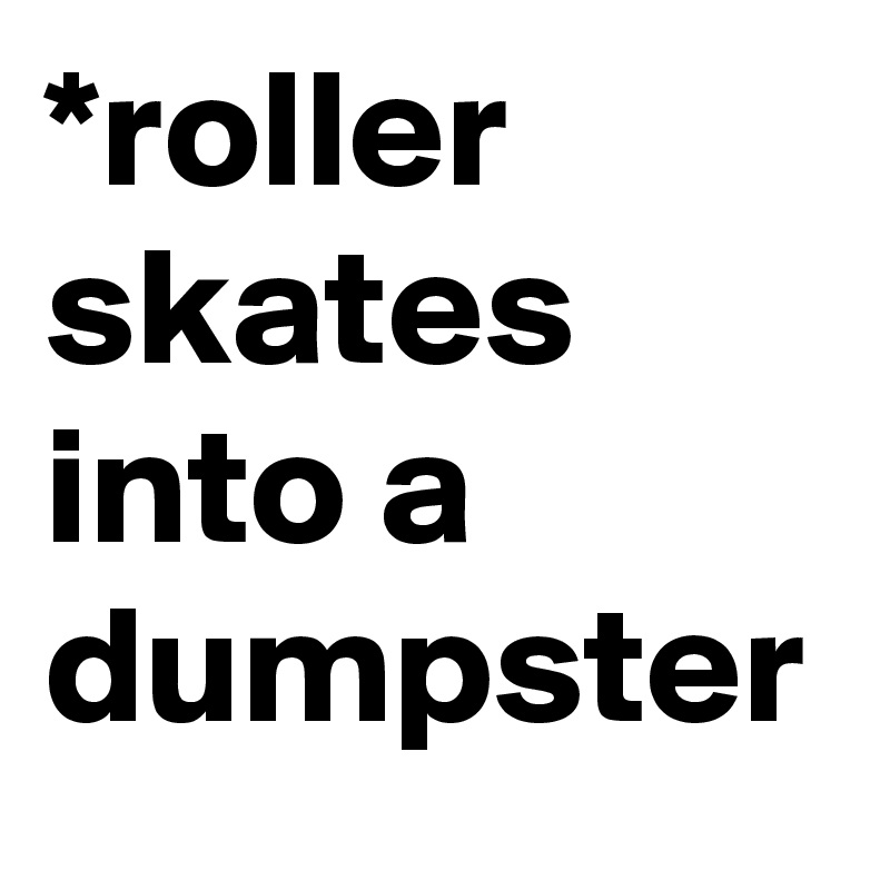 *roller skates into a dumpster