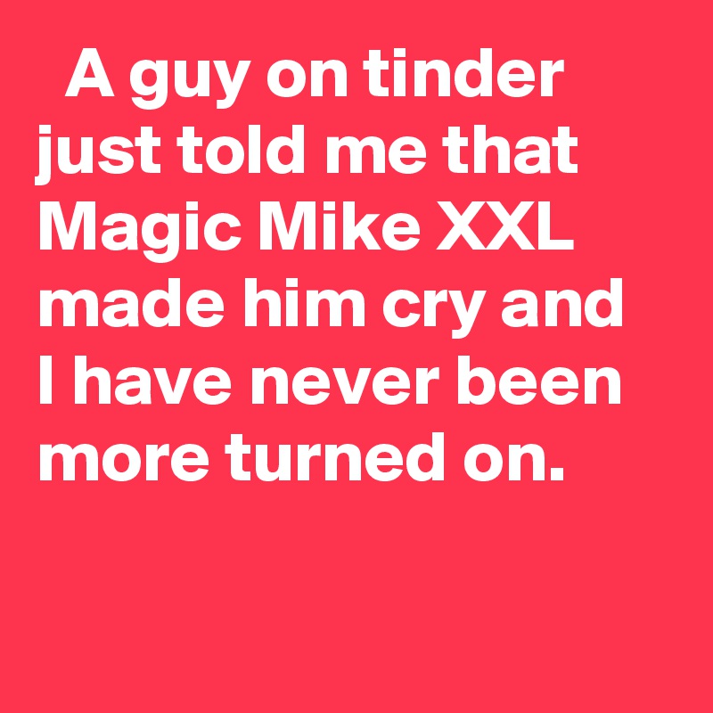  A guy on tinder just told me that Magic Mike XXL made him cry and I have never been more turned on.
